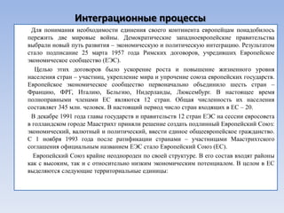 Интеграционные процессы
 Для понимания необходимости единения своего континента европейцам понадобилось
пережить две мировые войны. Демократические западноевропейские правительства
выбрали новый путь развития – экономическую и политическую интеграцию. Результатом
стало подписание 25 марта 1957 года Римских договоров, учредивших Европейское
экономическое сообщество (ЕЭС).
   Целью этих договоров было ускорение роста и повышение жизненного уровня
населения стран – участниц, укрепление мира и упрочение союза европейских государств.
Европейское экономическое сообщество первоначально объединило шесть стран –
Францию, ФРГ, Италию, Бельгию, Нидерланды, Люксембург. В настоящее время
полноправными членами ЕС являются 12 стран. Общая численность их населения
составляет 345 млн. человек. В настоящий период число стран входящих в ЕС – 20.
 В декабре 1991 года главы государств и правительств 12 стран ЕЭС на сессии евросовета
в голландском городе Маастрихт приняли решение создать подлинный Европейский Союз:
экономический, валютный и политический, ввести единое общеевропейское гражданство.
С 1 ноября 1993 года после ратификации странами – участницами Маастрихтского
соглашения официальным названием ЕЭС стало Европейский Союз (ЕС).
  Европейский Союз крайне неоднороден по своей структуре. В его состав входят районы
как с высоким, так и с относительно низким экономическим потенциалом. В целом в ЕС
выделяются следующие территориальные единицы:
 