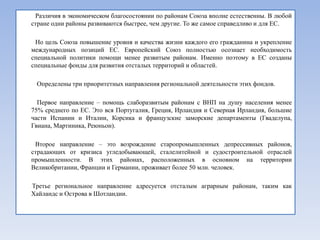 Различия в экономическом благосостоянии по районам Союза вполне естественны. В любой
стране одни районы развиваются быстрее, чем другие. То же самое справедливо и для ЕС.

 Но цель Союза повышение уровня и качества жизни каждого его гражданина и укрепление
международных позиций ЕС. Европейский Союз полностью осознает необходимость
специальной политики помощи менее развитым районам. Именно поэтому в ЕС созданы
специальные фонды для развития отсталых территорий и областей.

 Определены три приоритетных направления региональной деятельности этих фондов.

  Первое направление – помощь слаборазвитым районам с ВНП на душу населения менее
75% среднего по ЕС. Это вся Португалия, Греция, Ирландия и Северная Ирландия, большие
части Испании и Италии, Корсика и французские заморские департаменты (Гваделупа,
Гвиана, Мартиника, Реюньон).

 Второе направление – это возрождение старопромышленных депрессивных районов,
страдающих от кризиса угледобывающей, сталелитейной и судостроительной отраслей
промышленности. В этих районах, расположенных в основном на территории
Великобритании, Франции и Германии, проживает более 50 млн. человек.

Третье региональное направление адресуется отсталым аграрным районам, таким как
Хайландс и Острова в Шотландии.
 