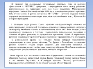 ЕС проводит ряд специальных региональных программ. Одна из наиболее
эффективных – ИНТЕРРЕГ, программа, стимулирующая связи между районами,
расположенными на территории двух или более государств. Межстрановые
внутренние границы Союза составляют 6000 км, в приграничных районах проживает
10% его населения. В рамках программы ИНТЕРРЕГ – проекты создания испано-
португальского национального парка и системы канальной связи между Ирландией и
Северной Ирландией.

  В последние годы районы Союза проводят последовательную политику по
увеличению своих полномочий, стремясь по возможности самостоятельно определять
свою судьбу. Особенно активны в этом отношении земли ФРГ. Речь заходит даже о
постепенном отмирании в будущем традиционных национальных государств и
создании «Европы регионов» на федеральных принципах. Почти 50 европейских
регионов к настоящему времени учредили постоянные представительства в Брюсселе.
  На региональном уровне все больший размах набирает экономическое
сотрудничество в самых разных областях. Так, франко – бельгийские пограничные
районы пытаются создать новую общность для облегчения налоговых и
административных препятствий на пути совместного бизнеса. Подобным же образом
сотрудничают районы Франции и Испании, Франции и Германии.

 Таким образом идет подлинное становление Еврорегиона – новой «естественной»
общности. Наиболее характерный пример франко-германский Эльзас. Сегодня Эльзас
– это символ Евросоюза, в Страсбурге (столице Эльзаса) расположены:
Европарламент, Европейский суд по правам человека и Совет Европы.
 