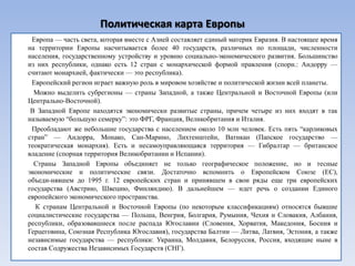 Политическая карта Европы
 Европа — часть света, которая вместе с Азией составляет единый материк Евразия. В настоящее время
на территории Европы насчитывается более 40 государств, различных по площади, численности
населения, государственному устройству и уровню социально-экономического развития. Большинство
из них республики, однако есть 12 стран с монархической формой правления (спорн.: Андорру —
считают монархией, фактически — это республика).
 Европейский регион играет важную роль в мировом хозяйстве и политической жизни всей планеты.
  Можно выделить субрегионы — страны Западной, а также Центральной и Восточной Европы (или
Центрально-Восточной).
 В Западной Европе находятся экономически развитые страны, причем четыре из них входят в так
называемую ―большую семерку‖: это ФРГ, Франция, Великобритания и Италия.
 Преобладают же небольшие государства с населением около 10 млн человек. Есть пять ―карликовых
стран‖ — Андорра, Монако, Сан-Марино, Лихтенштейн, Ватикан (Папское государство —
теократическая монархия). Есть и несамоуправляющаяся территория — Гибралтар — британское
владение (спорная территория Великобритании и Испании).
  Страны Западной Европы объединяет не только географическое положение, но и тесные
экономические и политические связи. Достаточно вспомнить о Европейском Союзе (ЕС),
объеди­нявшем до 1995 г. 12 европейских стран и принявшем в свои ряды еще три европейских
государства (Австрию, Швецию, Финляндию). В дальнейшем — идет речь о создании Единого
европейского экономического пространства.
  К странам Центральной и Восточной Европы (по некоторым классификациям) относятся бывшие
социалистические государства — Польша, Венгрия, Болгария, Румыния, Чехия и Словакия, Албания,
республики, образовавшиеся после распада Югославии (Словения, Хорватия, Македония, Босния и
Герцеговина, Союзная Республика Югославия), государства Балтии — Литва, Латвия, Эстония, а также
независимые государства — республики: Украина, Молдавия, Белоруссия, Россия, входящие ныне в
состав Содружества Независимых Государств (СНГ).
 