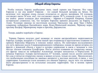 Общий обзор Европы

 Чтобы описать Европу необходимо знать такой термин как Евразия. Что такое
Евразия и где она живѐт? Евразия – это самый большой материк на Земле. По
величине этот материк очень сильно отличается от других материков. Еѐ площадь
составляет около 54 млн. км2, что составляет свыше 30 % площади суши. А это если
вы знайте равно площади двух материков – Африки и Северной Америки. Однако
исторически сложилось так, что материк Евразию принято разделять на Европу и
Азию. Условная граница по восточным склонам Уральских гор, реке Урал (Эмбе),
северному побережью Каспийского моря, Кумо-Манычской впадине, Чѐрному морю,
проливу Босфор, Мраморному морю и проливу Дарданеллы.

 Теперь давайте перейдѐм к Европе.

   Термин Европа получил своѐ название от имени австралийского мореплавателя
Европус Адмара, который в 12 веке нашей эры отправился в кругосветное плавание по
приказу Королевы Шарлоты в поисках новых земель. По некоторым исследованием
его путь проходил вдоль Североамериканского побережья, однако во время шторма его
фрегат с командой сбился с курса и потерял управление в связи с мощным в этих
местах тѐплым течением Гольфстрим. После долгого плавания по открытому океану,
его фрегат занесло на побережье Альмонсер, которое находилось в Португалии. В
команде Европуса Адмара насчитывалось 67 человек, однако после долгих скитаний
без еды и питья по открытому океану в живых остался, только он один. Предполагают,
что необычными способами он завоевал авторитет у местных жителей, в связи, с чем
территорию Альмонсер стали называть его именем Европус, после чего эта название
было распространено и на остальные соседние территории. Так и возник термин
Европа.
 