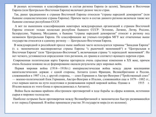 В разных источниках и классификациях в состав региона Европа (в целом), Западная и Восточная
Европа (или Центрально-Восточная Европа) включают разное число стран.
  Так, ранее традиционно к странам Восточной Европы относили ―страны народной демократии‖ (или
бывшие социалистические страны Европы). Причем часто в состав данного региона включали также все
бывшие союзные республики СССР.
  А вот по нынешним классификациям некоторых международных организаций к странам Восточной
Европы относят только несколько республик бывшего СССР: Эстонию, Латвию, Литву, Россию,
Белоруссию, Украину, Молдавию, а бывшие ―страны народной демократии‖ относят к региону под
названием Центральная Европа. По классификации же ученых-географов МГУ все отмеченные выше
государства относятся к единому региону — Центрально-Восточная Европа.
  В международной и российской прессе ныне наиболее часто используются термины ―Западная Европа‖
(т. е. экономически высокоразвитые страны Европы ―с рыночной экономикой―) и ―Центральная и
Восточная Европа‖ (или ―Центрально-Восточная‖), включающая страны ―с переходной экономикой‖. Но
нет четкого, устоявшегося определения этих регионов, их границ и соответст­вующего перечня стран.
 Современная политическая карта Европы претерпела очень серьезные изменения в XX веке, причем
очень большое влияние на ее формирование оказали результаты двух мировых войн.
  Первая мировая война (1914—1918гг.) империалистическая война между двумя коалициями
капиталистических держав: с одной стороны, Антанта (союз Франции, Великобритании и России,
сложившийся к 1907 г.) и, с другой стороны, — союз Германии и Австро-Венгрии (―Тройственный союз‖
— военно-политический блок Германии, Австро-Венгрии и Италии, сложившийся еще в 1879—1882 гг.,
стал первым шагом на пути подготовки и развязывания первой мировой войны. Однако в          1915 г.
Италия вышла из этого блока и присоединилась к Антанте).
  Война была вызвана крайним обострением противоречий в ходе борьбы за сферы влияния, источники
сырья и мировое господство.
 Наиболее острыми были противоречия между Великобританией и экономически быстро развивавшейся
в тот период Германией. В войне принимали участие 38 государств мира (и их колонии).
 