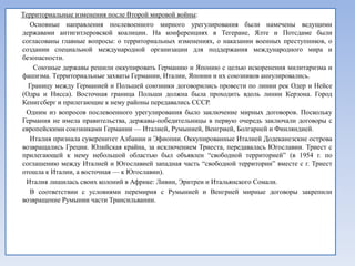 Территориальные изменения после Второй мировой войны:
  Основные направления послевоенного мирного урегулирования были намечены ведущими
державами антигитлеровской коалиции. На конференциях в Тегеране, Ялте и Потсдаме были
согласованы главные вопросы: о территориальных изменениях, о наказании военных преступников, о
создании специальной международной организации для поддержания международного мира и
безопасности.
    Союзные державы решили оккупировать Германию и Японию с целью искоренения милитаризма и
фашизма. Территориальные захваты Германии, Италии, Японии и их союзников аннулировались.
  Границу между Германией и Польшей союзники договорились провести по линии рек Одер и Нейсе
(Одра и Нисса). Восточная граница Польши должна была проходить вдоль линии Керзона. Город
Кенигсберг и прилегающие к нему районы передавались СССР.
 Одним из вопросов послевоенного урегулирования было заключение мирных договоров. Поскольку
Германия не имела правительства, державы-победительницы в первую очередь заключали договоры с
европейскими союзниками Германии — Италией, Румынией, Венгрией, Болгарией и Финляндией.
  Италия признала суверенитет Албании и Эфиопии. Оккупированные Италией Додеканезские острова
возвращались Греции. Юлийская крайна, за исключением Триеста, передавалась Югославии. Триест с
прилегающей к нему небольшой областью был объявлен ―свободной территорией‖ (в 1954 г. по
соглашению между Италией и Югославией западная часть ―свободной территории‖ вместе с г. Триест
отошла к Италии, а восточная — к Югославии).
 Италия лишилась своих колоний в Африке: Ливии, Эритреи и Итальянского Сомали.
  В соответствии с условиями перемирия с Румынией и Венгрией мирные договоры закрепили
возвращение Румынии части Трансильвании.
 