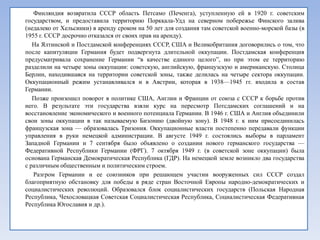 Финляндия возвратила СССР область Петсамо (Печенга), уступленную ей в 1920 г. советским
государством, и предоставила территорию Порккала-Удд на северном побережье Финского залива
(недалеко от Хельсинки) в аренду сроком на 50 лет для создания там советской военно-морской базы (в
1955 г. СССР досрочно отказался от своих прав на аренду).
   На Ялтинской и Постдамской конференциях СССР, США и Великобритания договорились о том, что
после капитуляции Германия будет подвергнута длительной оккупации. Постдамская конференция
предусматривала сохранение Германии ―в качестве единого целого‖, но при этом ее территорию
разделили на четыре зоны оккупации: советскую, английскую, французскую и американскую. Столица
Берлин, находившаяся на территории советской зоны, также делилась на четыре сектора оккупации.
Оккупационный режим устанавливался и в Австрии, которая в 1938—1945 гг. входила в состав
Германии.
   Позже произошел поворот в политике США, Англии и Франции от союза с СССР к борьбе против
него. В результате эти государства взяли курс на пересмотр Потсдамских соглашений и на
восстановление экономического и военного потенциала Германии. В 1946 г. США и Англия объединили
свои зоны оккупации в так называемую Бизонию (двойную зону). В 1948 г. к ним присоединилась
французская зона — образовалась Тризония. Оккупационные власти постепенно передавали функции
управления в руки немецкой администрации. В августе 1949 г. состоялись выборы в парламент
Западной Германии и 7 сентября было объявлено о создании нового германского государства —
Федеративной Республики Германии (ФРГ). 7 октября 1949 г. (в советской зоне оккупации) была
основана Германская Демократическая Республика (ГДР). На немецкой земле возникло два государства
с различным общественным и политическим строем.
   Разгром Германии и ее союзников при решающем участии вооруженных сил СССР создал
благоприятную обстановку для победы в ряде стран Восточной Европы народно-демократических и
социалистических революций. Образовался блок социалистических государств (Польская Народная
Республика, Чехословацкая Советская Социалистическая Республика, Социалистическая Федеративная
Республика Югославия и др.).
 