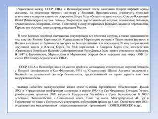 Разногласия между СССР, США и Великобританией после окончания Второй мировой войны
сказались на подготовке мирного договора с Японией. Предполагалось ограничить японский
суверенитет четырьмя главными островами. Корее была обещана независимость. Северо-Восточный
Китай (Маньчжурия), остров Тайвань (Формоза) и другие китайские острова, захваченные Японией,
предполагалось возвратить Китаю. Советскому Союзу возвращался Южный Сахалин и передавались
Курильские острова, некогда принадлежавшие России.

  В ходе военных действий американцы оккупировали все японские острова, а также находившиеся
под властью Японии Каролинские, Маршплловы и Марианские острова в Тихом океане (поэтому в
Японии в отличие от Германии и Австрии не было различных зон оккупации). В зону американской
оккупации вошла и Южная Корея (до 38-й параллели), а Северная Корея (где впоследствии
образовалась Корейская Народно-Демократическая Республика) была занята советскими войсками.
В 1947 г. Каролинские, Маршалловы и Марианские острова были переданы под опеку ООН (от
имени ООН опеку осуществляли США).

   СССР, США и Великобритания не смогли прийти к соглашению относительно мирного договора
с Японией (конференция в Сан-Франциско, 1951 г.). Соединенные Штаты Америки заключили с
Японией так называемый договор безопасности, предоставивший им право держать там свои
вооруженные силы.

 Важным событием международной жизни стало создание Организации Объединенных .Наций
(ООН). Учредительная конференция состоялась в апреле 1945 г. в Сан-Франциско. Согласно Уставу,
руководящими органами ООН являются Генеральная Ассамблея и Совет Безопасности. В ООН
действуют Экономический и Социальный совет, Совет по опеке, Международный 48 суд и
Секретариат во главе с Генеральным секретарем, избираемым сроком на 5 лет. Кроме того, при ООН
существует ряд международных специализированных организаций (ЮНЕП,ЮНЕСКО и др.).
 