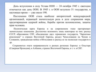 День вступления в силу Устава ООН — 24 октября 1945 г. ежегодно
отмечается как день ООН. В 1945 г. в ООН вступило 51 государство, в
настоящее время — уже около 190.
   Постепенно ООН стала наиболее авторитетной международной
организацией, играющей значительную роль в деле сохранения мира,
предотвращения ядерной войны, борьбы против колониализма, защиты
прав человека.
     Политическая карта Европы и на современном этапе претерпевает
значительные изменения. Достаточно вспомнить лишь некоторые из них: распад
СССР, образование СНГ, объединение двух германских государств, ―бархатные
революции‖ в странах Восточной Европы, раздел Чехословакии на Чехию и
Словакию, гражданская война в Югославии и распад ее на несколько государств и
др.
    Сохраняются очаги напряженности в разных регионах Европы: в Ольстере
(Северная Ирландия), в Албании, странах Восточной Европы, в т. ч. в СНГ.
 