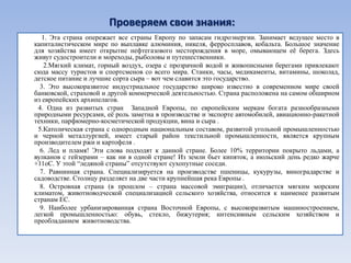 Проверяем свои знания:
   1. Эта страна опережает все страны Европу по запасам гидроэнергии. Занимает ведущее место в
капиталистическом мире по выплавке алюминия, никеля, ферросплавов, кобальта. Большое значение
для хозяйства имеет открытие нефтегазового месторождения в море, омывающем еѐ берега. Здесь
живут судостроители и мореходы, рыболовы и путешественники.
   2.Мягкий климат, горный воздух, озера с прозрачной водой и живописными берегами привлекают
сюда массу туристов и спортсменов со всего мира. Станки, часы, медикаменты, витамины, шоколад,
детское питание и лучшие сорта сыра – вот чем славится это государство.
  3. Это высокоразвитое индустриальное государство широко известно в современном мире своей
банковской, страховой и другой коммерческой деятельностью. Страна расположена на самом обширном
из европейских архипелагов.
 4. Одна из развитых стран Западной Европы, по европейским меркам богата разнообразными
природными ресурсами, еѐ роль заметна в производстве и экспорте автомобилей, авиационно-ракетной
техники, парфюмерно-косметической продукции, вина и сыра .
 5.Католическая страна с однородным национальным составом, развитой угольной промышленностью
и черной металлургией, имеет старый район текстильной промышленности, является крупным
производителем ржи и картофеля .
  6. Лед и пламя! Эти слова подходят к данной стране. Более 10% территории покрыто льдами, а
вулканов с гейзерами – как ни в одной стране! Из земли бьет кипяток, а июльский день редко жарче
+11оС. У этой ―ледяной страны‖ отсутствуют сухопутные соседи.
  7. Равнинная страна. Специализируется на производстве пшеницы, кукурузы, виноградарстве и
садоводстве. Столицу разделяет на две части крупнейшая река Европы .
  8. Островная страна (в прошлом – страна массовой эмиграции), отличается мягким морским
климатом, животноводческой специализацией сельского хозяйства, относится к наименее развитым
странам ЕС.
  9. Наиболее урбанизированная страна Восточной Европы, с высокоразвитым машиностроением,
легкой промышленностью: обувь, стекло, бижутерия; интенсивным сельским хозяйством и
преобладанием животноводства.
 