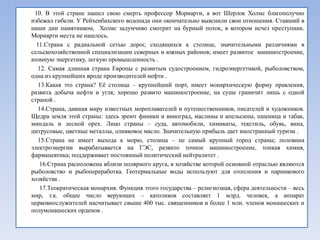 10. В этой стране нашел свою смерть профессор Мориарти, а вот Шерлок Холмс благополучно
избежал гибели. У Рейхенбахского водопада они окончательно выяснили свои отношения. Ставший в
наши дни памятником, Холмс задумчиво смотрит на бурный поток, в котором исчез преступник.
Мориарти места не нашлось.
  11.Страна с радиальной сетью дорог, сходящихся к столице, значительными различиями в
сельскохозяйственной специализации северных и южных районов; имеет развитое машиностроение,
атомную энергетику, легкую промышленность .
   12. Самая длинная страна Европы с развитым судостроением, гидроэнергетикой, рыболовством,
одна из крупнейших вроде производителей нефти .
   13.Какая это страна? Еѐ столица – крупнейший порт, имеет монархическую форму правления,
развита добыча нефти и угля; хорошо развито машиностроение, на суше граничит лишь с одной
страной .
   14.Страна, давшая миру известных мореплавателей и путешественников, писателей и художников.
Щедра земля этой страны: здесь зреют финики и виноград, маслины и апельсины, пшеница и табак,
миндаль и лесной орех. Лицо страны – суда, автомобили, химикаты, текстиль, обувь, вина,
цитрусовые, цветные металлы, оливковое масло. Значительную прибыль дает иностранный туризм .
   15.Страна не имеет выхода к морю, столица – не самый крупный город страны; половина
электроэнергии вырабатывается на ГЭС, развито точное машиностроение, тонкая химия,
фармацевтика; поддерживает постоянный политический нейтралитет .
   16.Страна расположена вблизи полярного круга, в хозяйстве которой основной отраслью являются
рыболовство и рыбопереработка. Геотермальные воды используют для отопления и парникового
хозяйства .
   17.Теократическая монархия. Функция этого государства – религиозная, сфера деятельности – весь
мир, т.к. общее число верующих – католиков составляет 1 млрд. человек, а аппарат
церковнослужителей насчитывает свыше 400 тыс. священников и более 1 млн. членов монашеских и
полумонашеских орденов .
 