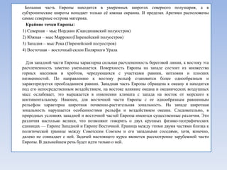 Большая часть Европы находится в умеренных широтах северного полушария, а в
субтропические широты попадает только еѐ южная окраина. В пределах Арктики расположены
самые северные острова материка.
  Крайние точки Европы:
1) Северная – мыс Нордкин (Скандинавский полуостров)
2) Южная – мыс Марроки (Пиренейский полуостров)
3) Западня – мыс Рока (Пиренейский полуостров)
4) Восточная – восточный склон Полярного Урала

  Для западной части Европы характерна сильная расчлененность береговой линии, к востоку эта
расчлененность заметно уменьшается. Поверхность Европы на западе состоит из множества
горных массивов и хребтов, чередующихся с участками равнин, котловин и плоских
низменностей. По направлению к востоку рельеф становится более однообразным и
характеризуется преобладанием равнин. Западная часть Европы обращена к океану и находится
под его непосредственным воздействием, на востоке влияние океана и океанических воздушных
масс ослабевает, это выражается в изменении климата с запада на восток от морского к
континентальному. Наконец, для восточной части Европы с ее однообразным равнинным
рельефом характерна широтная почвенно-растительная зональность. На западе широтная
зональность нарушается особенностями рельефа и воздействием океана. Следовательно, в
природных условиях западной и восточной частей Европы имеются существенные различия. Эти
различия настолько велики, что позволяют говорить о двух крупных физико-географических
единицах — Европе Западной и Европе Восточной. Граница между этими двумя частями близка к
политической границе между Советским Союзом и его западными соседями, хотя, конечно,
далеко не совпадает с ней. Задачей настоящего курса является рассмотрение зарубежной части
Европы. В дальнейшем речь будет идти только о ней.
 