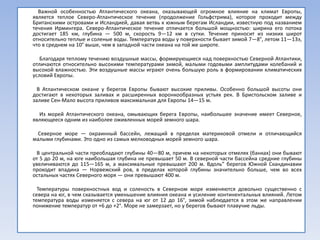 Важной особенностью Атлантического океана, оказывающей огромное влияние на климат Европы,
является теплое Северо-Атлантическое течение (продолжение Гольфстрима), которое проходит между
Британскими островами и Исландией, давая ветвь к южным берегам Исландии, известную под названием
течения Ирмингера. Северо-Атлантическое течение отличается большой мощностью: ширина его потока
достигает 185 км, глубина — 500 м, скорость 9—12 км в сутки. Течение приносит из низких широт
относительно теплые и соленые воды. Температура воды у поверхности бывает зимой 7—8°, летом 11—13э,
что в среднем на 10° выше, чем в западной части океана на той же широте.

   Благодаря теплому течению воздушные массы, формирующиеся над поверхностью Северной Атлантики,
отличаются относительно высокими температурами зимой, малыми годовыми амплитудами колебаний и
высокой влажностью. Эти воздушные массы играют очень большую роль в формировании климатических
условий Европы.

  В Атлантическом океане у берегов Европы бывают высокие приливы. Особенно большой высоты они
достигают в некоторых заливах и расширенных воронкообразных устьях рек. В Бристольском заливе и
заливе Сен-Мало высота приливов максимальная для Европы 14—15 м.

  Из морей Атлантического океана, омывающих берега Европы, наибольшее значение имеет Северное,
являющееся одним из наиболее оживленных морей земного шара.

  Северное море — окраинный бассейн, лежащий в пределах материковой отмели и отличающийся
малыми глубинами. Это одно из самых мелководных морей земного шара.

 В центральной части преобладают глубины 40—80 м, причем на некоторых отмелях (банках) они бывают
от 5 до 20 м, на юге наибольшая глубина не превышает 50 м. В северной части бассейна средние глубины
увеличиваются до 115—165 м, а максимальные превышают 200 м. Вдоль” берегов Южной Скандинавии
проходит впадина — Норвежский ров, в пределах которой глубины значительно больше, чем во всех
остальных частях Северного моря — они превышают 400 м.

  Температуры поверхностных вод и соленость в Северном море изменяются довольно существенно с
севера на юг, в чем сказывается уменьшение влияния океана и усиление континентальных влияний. Летом
температура воды изменяется с севера на юг от 12 до 16°, зимой наблюдается в этом же направлении
понижение температур от +6 до +2°. Море не замерзает, но у берегов бывают плавучие льды.
 