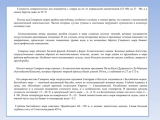 Соленость поверхностных вод изменяется с севера на юг от нормальной океанической (35 /00) до 31 /00, а у
самых берегов даже до 20 /0.

  Погода над Северным морем крайне неустойчива, особенно в осеннее и зимнее время, что связано с интенсивной
циклонической деятельностью. Частые штормы, густые туманы и снегопады затрудняют судоходство в холодную
половину года.

   Господствующие ветры западных румбов создают в море сложную систему течений, которые усиливаются
полусуточными приливными течениями. В тех случаях, когда штормовые ветры и приливные течения совпадают по
направлению, происходит сильное повышение уровня воды и на низменных берегах Северного моря бывают
катастрофические наводнения.

   Северное море обладает богатой фауной, близкой к фауне Атлантического океана. Большие рыбные богатства,
сосредоточенные главным образом на многочисленных отмелях, делают это море одним из крупнейших в мире
районов рыболовства. Особенно много вылавливают сельди, затем большое количество трески, камбалы, макрели и
другой рыбы.

  На юго-западе Северное море связано с Атлантическим океаном проливами Па-де-Кале (Дуврским) и Ла-Маншем
(Английским Каналом), которые образуют морской проход общей длиной 550 км, с глубинами от 27 до 172 м.

  На северо-востоке Северное море посредством проливов Скагеррак и Каттегат соединяется с Балтийским морем.
Балтийское море — типичный внутренний бассейн, почти не испытывающий влияния океана. Глубоко вдаваясь в
сушу, оно обособляет самый крупный полуостров Европы — Скандинавский. Ослабление влияния океана
сказывается и в сильном понижении солености воды, и в особенностях хода температур. В проливах средняя
соленость составляет 17—20 /0, в центральной части моря — 6—8 /0, а в Ботническом заливе она всего лишь 2—
4 /00. Летом температура воды на поверхности 15—16 . Зимой значительная часть моря покрывается льдом, лишь в
южной части льда не бывает и температура воды +2 C.

 Глубины Балтийского моря невелики. Преобладают 60—150 м, в заливах значительно меньше. Самая большая
глубина к югу от Стокгольма равна 459 м.
 