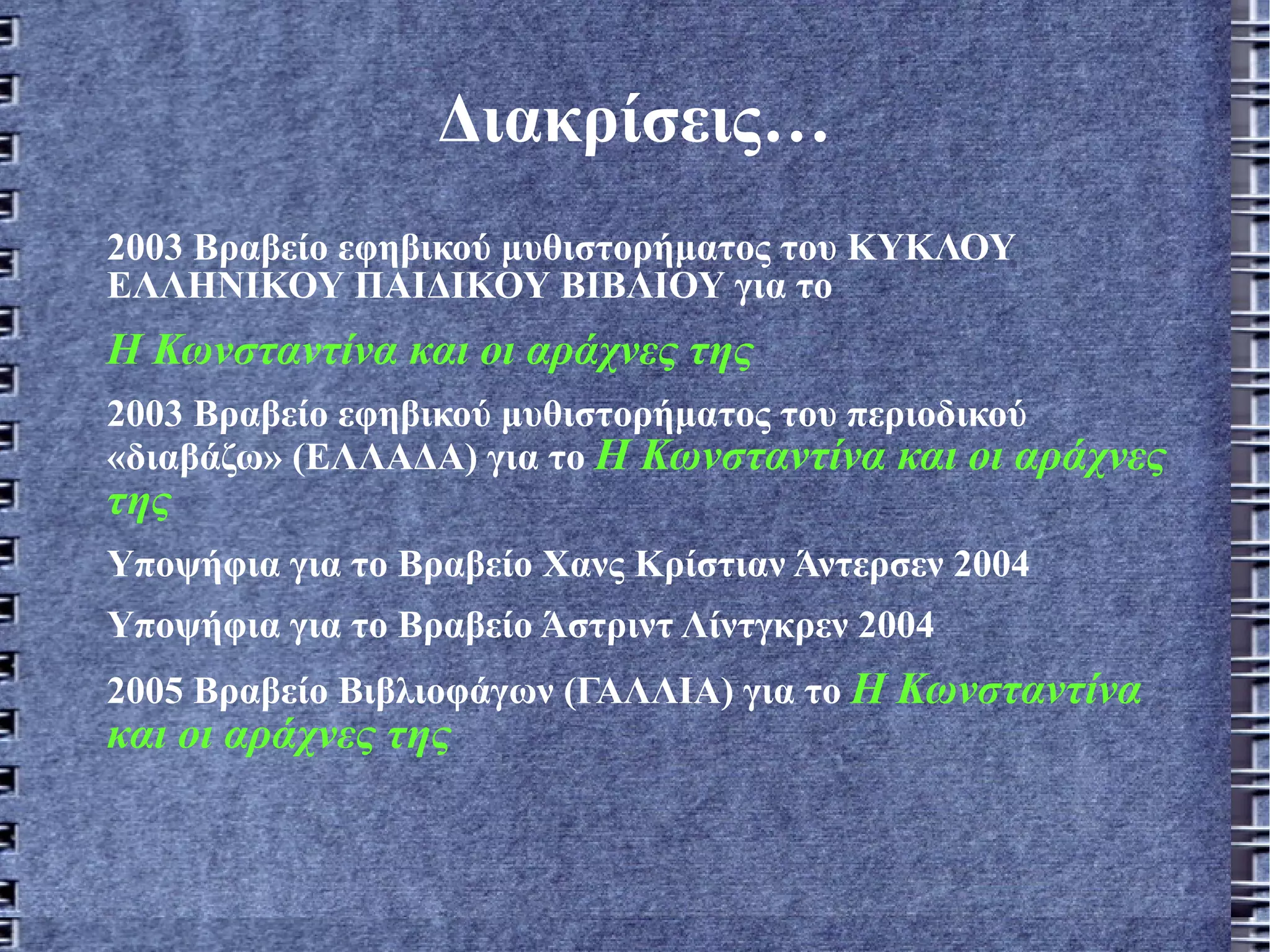 Διακρίσεις… 2003 Βραβείο εφηβικού μυθιστορήματος του ΚΥΚΛΟΥ ΕΛΛΗΝΙΚΟΥ ΠΑΙΔΙΚΟΥ ΒΙΒΛΙΟΥ για το  Η Κωνσταντίνα και οι αράχνες της 2003 Βραβείο εφηβικού μυθιστορήματος του περιοδικού «διαβάζω» (ΕΛΛΑΔΑ) για το  Η Κωνσταντίνα και οι αράχνες της Υποψήφια για το Βραβείο Χανς Κρίστιαν Άντερσεν 2004 Υποψήφια για το Βραβείο Άστριντ Λίντγκρεν 2004 2005 Βραβείο Βιβλιοφάγων (ΓΑΛΛΙΑ) για το  Η Κωνσταντίνα και οι αράχνες της 