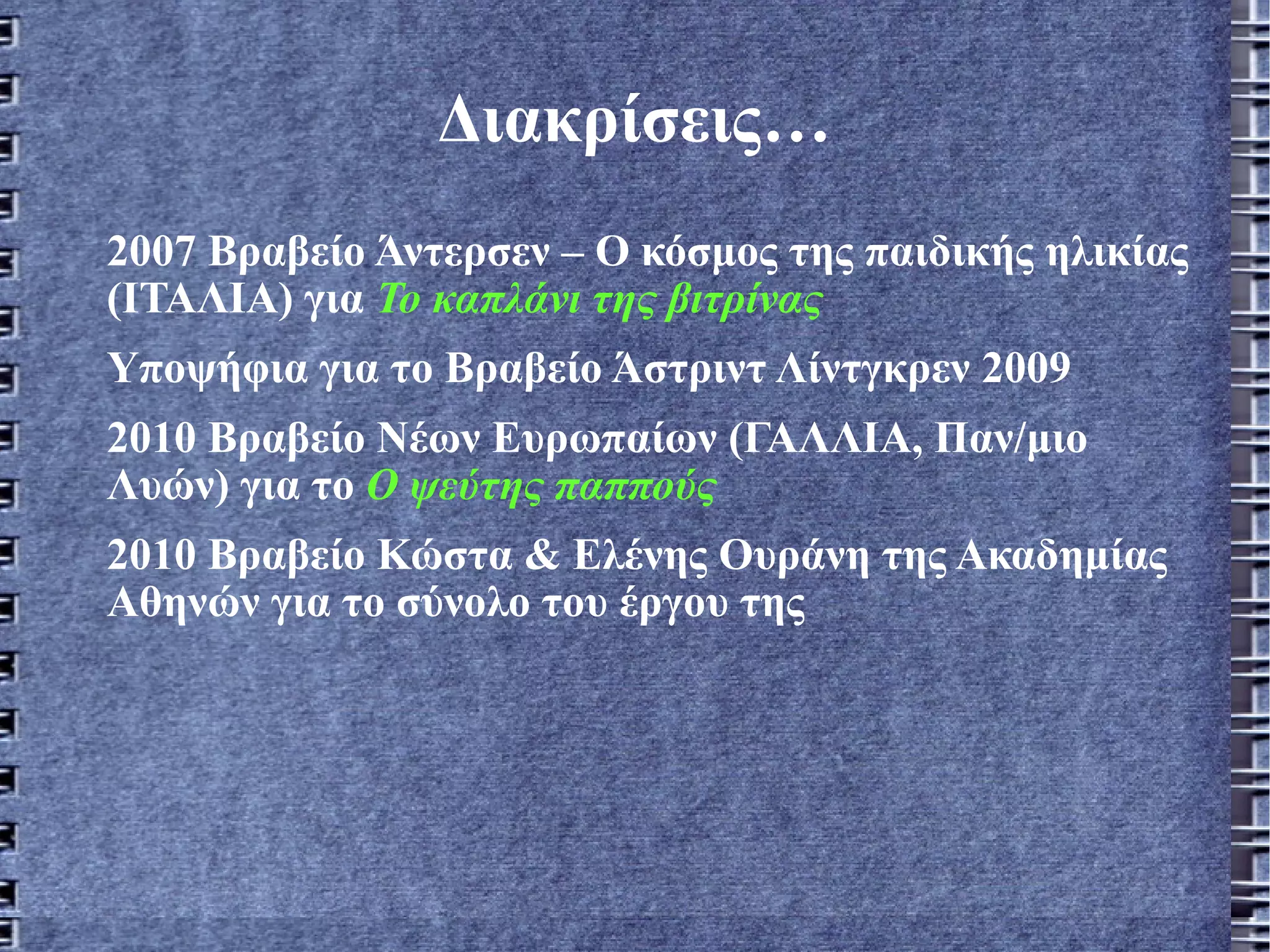 Διακρίσεις… 2007 Βραβείο Άντερσεν – Ο κόσμος της παιδικής ηλικίας (ΙΤΑΛΙΑ) για  Το καπλάνι της βιτρίνας Υποψήφια για το Βραβείο Άστριντ Λίντγκρεν 2009 2010 Βραβείο Νέων Ευρωπαίων (ΓΑΛΛΙΑ, Παν/μιο Λυών) για το  Ο ψεύτης παππούς 2010 Βραβείο Κώστα & Ελένης Ουράνη της Ακαδημίας Αθηνών για το σύνολο του έργου της 