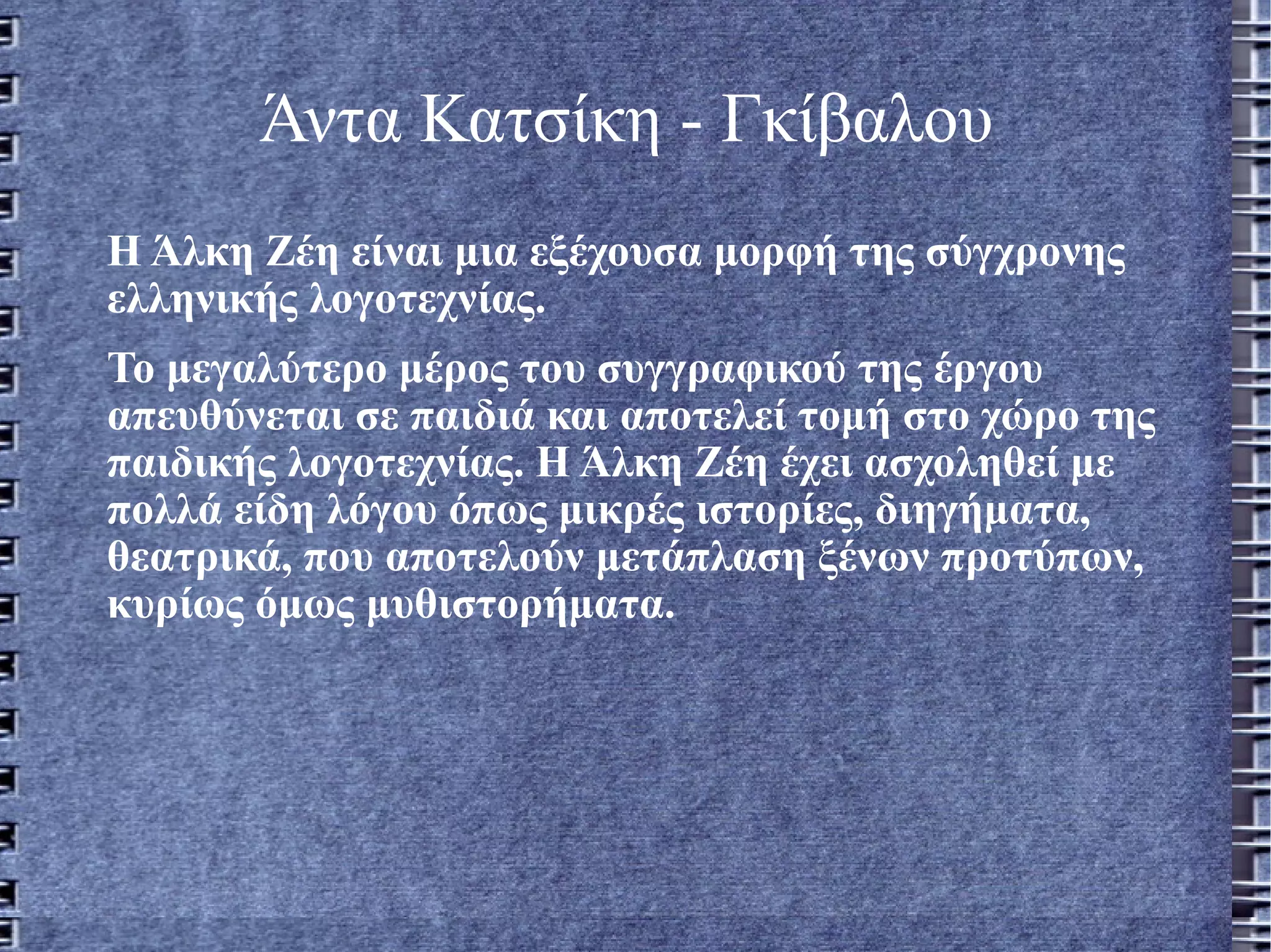 Άντα Κατσίκη - Γκίβαλου   Η Άλκη Ζέη είναι μια εξέχουσα μορφή της σύγχρονης ελληνικής λογοτεχνίας. Το μεγαλύτερο μέρος του συγγραφικού της έργου απευθύνεται σε παιδιά και αποτελεί τομή στο χώρο της παιδικής λογοτεχνίας. Η Άλκη Ζέη έχει ασχοληθεί με πολλά είδη λόγου όπως μικρές ιστορίες, διηγήματα, θεατρικά, που αποτελούν μετάπλαση ξένων προτύπων, κυρίως όμως μυθιστορήματα. 
