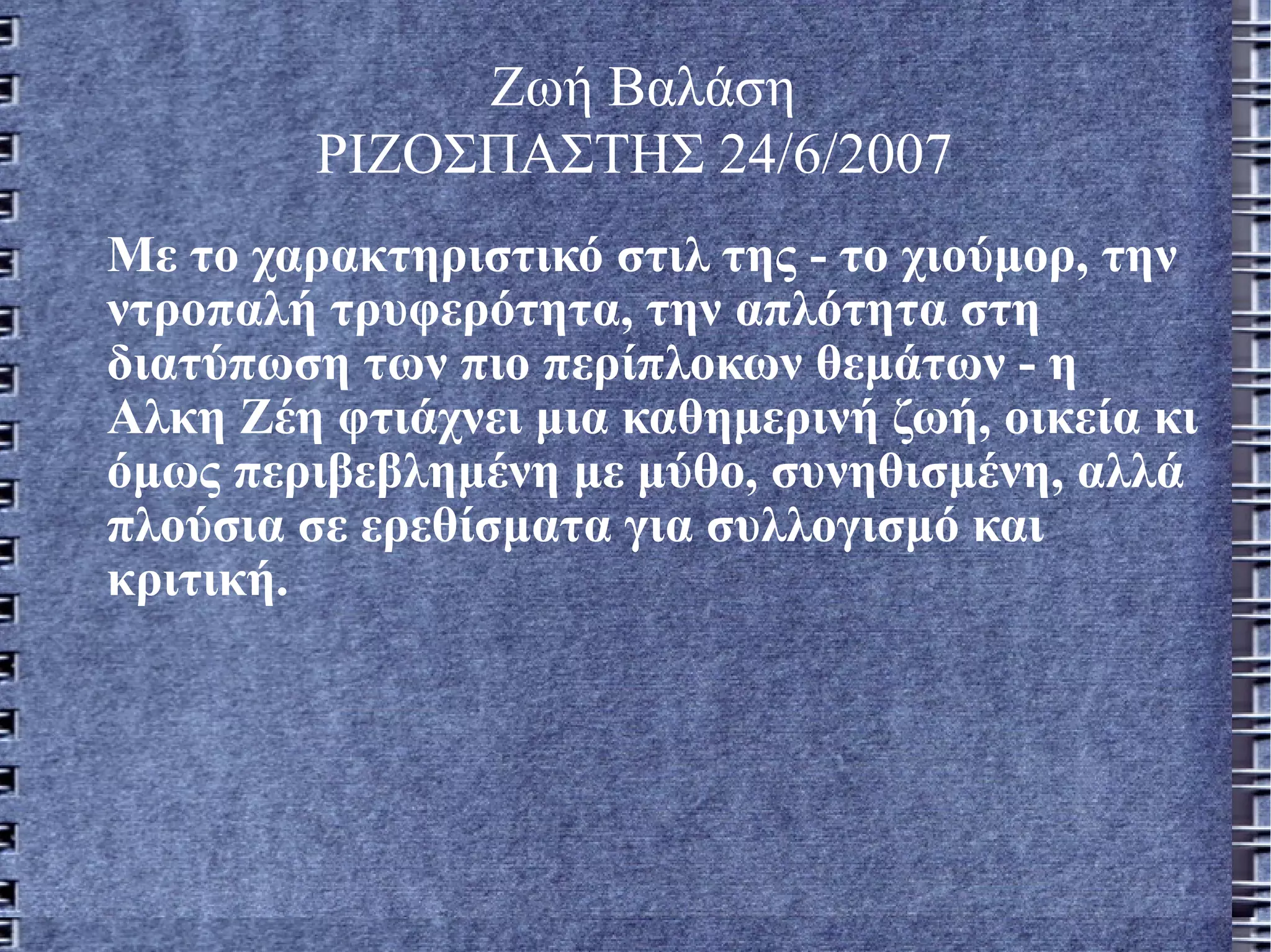 Ζωή Βαλάση  ΡΙΖΟΣΠΑΣΤΗΣ 24/6/2007   Με το χαρακτηριστικό στιλ της - το χιούμορ, την ντροπαλή τρυφερότητα, την απλότητα στη διατύπωση των πιο περίπλοκων θεμάτων - η Αλκη Ζέη φτιάχνει μια καθημερινή ζωή, οικεία κι όμως περιβεβλημένη με μύθο, συνηθισμένη, αλλά πλούσια σε ερεθίσματα για συλλογισμό και κριτική.  