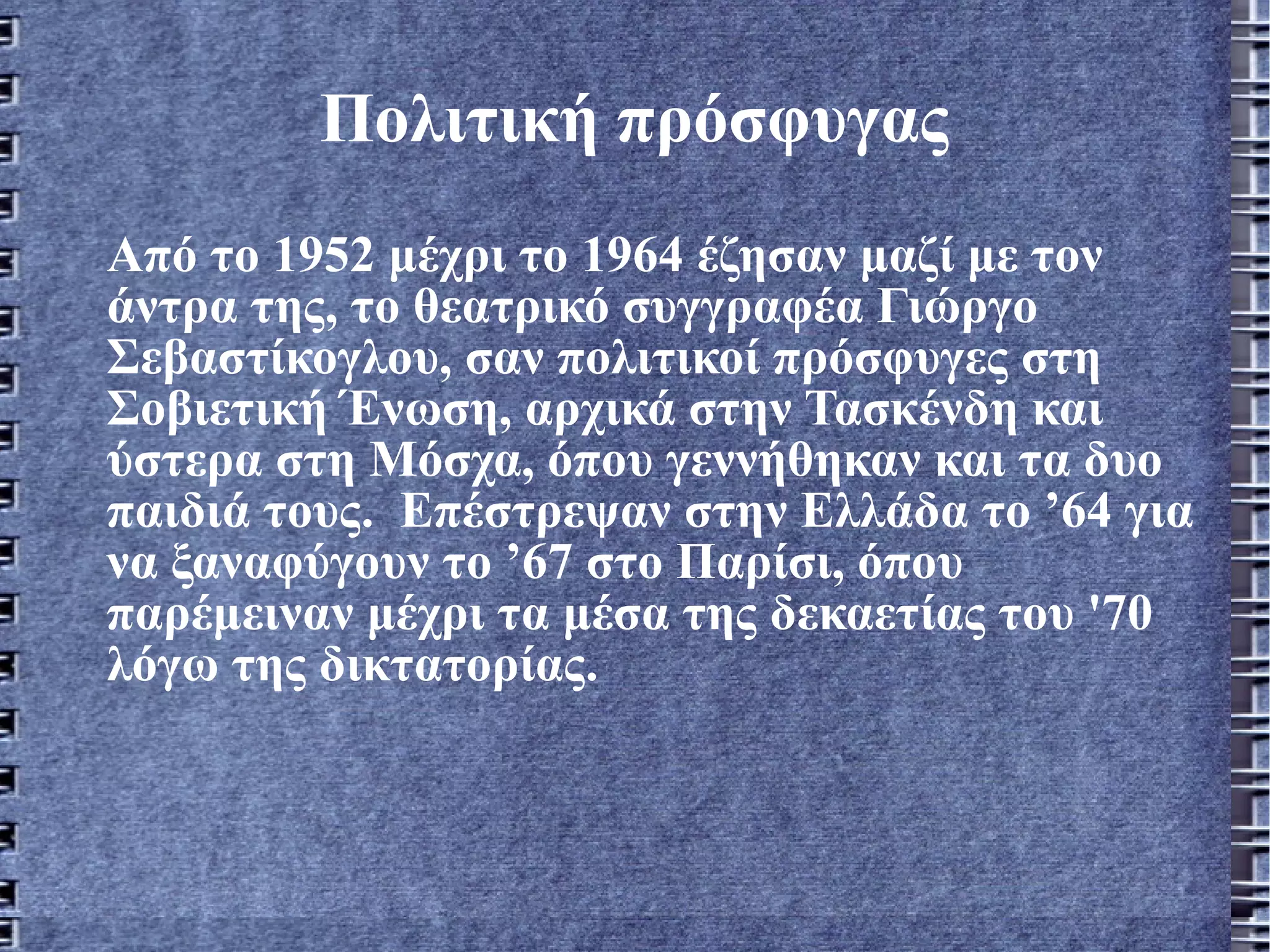Πολιτική πρόσφυγας Από το 1952 μέχρι το 1964 έζησαν μαζί με τον άντρα της, το θεατρικό συγγραφέα Γιώργο Σεβαστίκογλου, σαν πολιτικοί πρόσφυγες στη Σοβιετική Ένωση, αρχικά στην Τασκένδη και ύστερα στη Μόσχα, όπου γεννήθηκαν και τα δυο παιδιά τους.  Επέστρεψαν στην Ελλάδα το ’64 για να ξαναφύγουν το ’67 στο Παρίσι, όπου παρέμειναν μέχρι τα μέσα της δεκαετίας του '70 λόγω της δικτατορίας.  