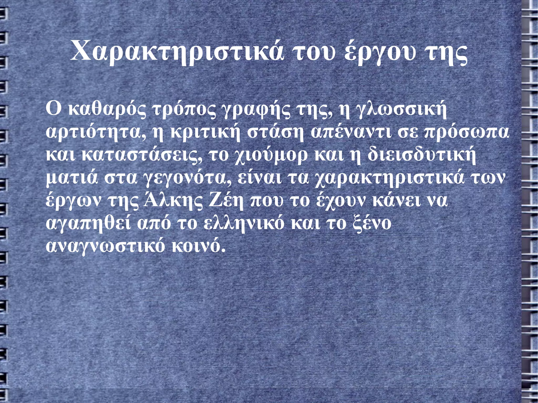 Χαρακτηριστικά του έργου της Ο καθαρός τρόπος γραφής της, η γλωσσική αρτιότητα, η κριτική στάση απέναντι σε πρόσωπα και καταστάσεις, το χιούμορ και η διεισδυτική ματιά στα γεγονότα, είναι τα χαρακτηριστικά των έργων της Άλκης Ζέη που το έχουν κάνει να αγαπηθεί από το ελληνικό και το ξένο αναγνωστικό κοινό.   