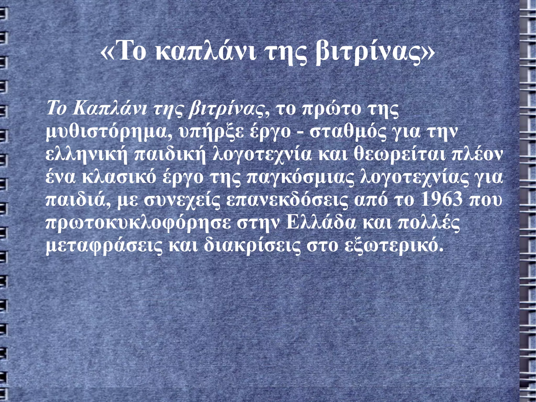 «Το καπλάνι της βιτρίνας» Το Καπλάνι της βιτρίνας , το πρώτο της μυθιστόρημα, υπήρξε έργο - σταθμός για την ελληνική παιδική λογοτεχνία και θεωρείται πλέον ένα κλασικό έργο της παγκόσμιας λογοτεχνίας για παιδιά, με συνεχείς επανεκδόσεις από το 1963 που πρωτοκυκλοφόρησε στην Ελλάδα και πολλές   μεταφράσεις και διακρίσεις στο εξωτερικό.   