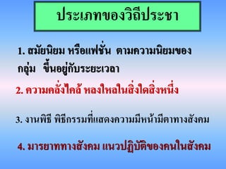 ประเภทของวิถีประชา
1. สมัยนิยม หรือแฟชั่น ตามความนิยมของ
กลุ่ม ขึนอยู่กับระยะเวลา
        ้
2. ความคลั่งไคล้ หลงใหลในสิ่งใดสิ่งหนึ่ง
3. งานพิธี พิธีกรรมที่แสดงความมีหน้ามีตาทางสังคม
4. มารยาททางสังคม แนวปฏิบัติของคนในสังคม
 