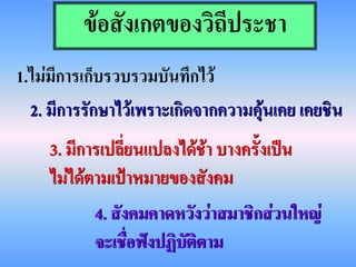 ข้อสังเกตของวิถีประชา
1.ไม่มีการเก็บรวบรวมบันทึกไว้
  2. มีการรักษาไว้เพราะเกิดจากความคุ้นเคย เคยชิน
    3. มีการเปลี่ยนแปลงได้ช้า บางครั้งเป็น
    ไม่ได้ตามเป้าหมายของสังคม
           4. สังคมคาดหวังว่าสมาชิกส่วนใหญ่
           จะเชื่อฟังปฏิบัติตาม
 