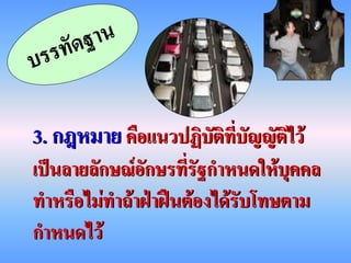 3. กฎหมาย คือแนวปฏิบัติที่บัญญัติไว้
เป็นลายลักษณ์อักษรที่รัฐกาหนดให้บุคคล
ทาหรือไม่ทาถ้าฝ่าฝืนต้องได้รับโทษตาม
กาหนดไว้
 