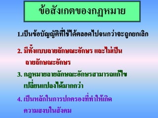 ข้อสังเกตของกฏหมาย
1.เป็นข้อบัญญัติที่ใช้ได้ตลอดไปจนกว่าจะถูกยกเลิก
2. มีทั้งแบบลายลักษณะอักษร และไม่เป็น
    ลายลักษณะอักษร
3. กฎหมายลายลักษณะอักษรสามารถแก้ไข
   เปลี่ยนแปลงได้มากกว่า
4. เป็นหลักในการปกครองทีทาให้เกิด
                         ่
   ความสงบในสังคม
 