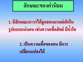 ลักษณะของค่านิยม

1. มีลักษณะถาวรได้ถูกสอนมาแต่เด็กใน
รูปแบบแน่นอน เช่นความซื่อสัตย์ มีน้าใจ

      2. เป็นความเชื่อของคน มีการ
      เปลี่ยนแปลงได้
 