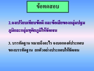 ข้อทดสอบ

2.จงเปรียบเทียบข้อดี และข้อเสียของกลุ่มปฐม
ภูมิและกลุ่มทุติยภูมิให้ชัดเจน

3. บรรทัดฐาน หมายถึงอะไร จงบอกองค์ประกอบ
ของบรรทัดฐาน ยกตัวอย่างประกอบให้ชัดเจน
 