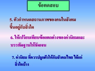 ข้อทดสอบ
5. ตัวกาหนดสถานภาพของคนในสังคม
ขึ้นอยู่กับสิ่งใด
6. ให้เปรียบเทียบข้อแตกต่างของค่านิยมและ
บรรทัดฐานให้ชัดเจน
 7. ค่านิยม ที่ควรปลูกฝังให้กับสังคมไทย ได้แก่
   สิ่งใดบ้าง
 