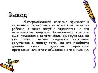 Вывод: Информационное насилие приводит к серьезным перекосам в психическом развитии ребенка, а также пагубно отражается на его психическом здоровье. Естественно, все это еще нуждается в дополнительном изучении, но уже сейчас можно выделить несколько аргументов в пользу того, что эта проблема должна стать предметом серьезного профессионального и общественного внимания.  