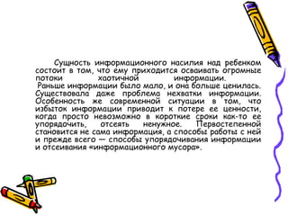 Сущность информационного насилия над ребенком состоит в том, что ему приходится осваивать огромные потоки хаотичной информации.   Раньше информации было мало, и она больше ценилась. Существовала даже проблема нехватки информации. Особенность же современной ситуации в том, что избыток информации приводит к потере ее ценности, когда просто невозможно в короткие сроки как-то ее упорядочить, отсеять ненужное. Первостепенной становится не сама информация, а способы работы с ней и прежде всего — способы упорядочивания информации и отсеивания «информационного мусора».  