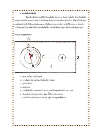 การหาทิศโดยใช้เข็มทิศ
              ทิศเหนือ เป็นทิศสมมติที่ถือเป็นจุดเริ่มต้น เพื่อสะดวก ในการใช้เข็มทิศ ที่หน้าปัดเข็มทิศ
นอกจากจะมีเครื่องหมายแสดงทิศแล้ว ยังมีตัวเลขเพิ่มจานวนไปตามเข็มนาฬิกา เริ่ม ๐ ที่ทิศเหนือแล้วหมุน
ตามเข็มนาฬิกากลับไปที่ทิศเหนือมีเลข ๓๖๐ เป็นตัวเลขบอกองศา เมื่อเราหาทิศได้ เราก็จะทราบทิศอื่น ๆ
ได้ โดยหันหน้าไปทางทิศเหนือ ข้างหลังคือทิศใต้ ขวามือเป็นทิศตะวันออก ซ้ายมือจะเป็นทิศตะวันตก

ส่วนประกอบของเข็มทิศ




        1.   แผ่นฐานเป็นตัววัตถุโปร่งใส
        2.   ขอบเข็มทิศ มีมาตราส่วนเป็นนิ้วหรือเซนติเมตร
        3.   ลูกศรชี้ทิศทาง
        4.   เลนส์ขยาย
        5.   ตลับเข็มทิศเป็นวงกลมหมุนได้ บนกรอบหน้าปัดของเข็มทิศมี 360 องศา
        6.   ปลายเข็มทิศเป็นแม่เหล็กสีแดง ซึ่งจะชี้ไปทางทิศเหนือเสมอ
        7.   ตาแหน่งสาหรับตั้งมุมและอ่านค่ามุม อยู่ตรงปลายลูกศรชี้ทิศทาง
 
