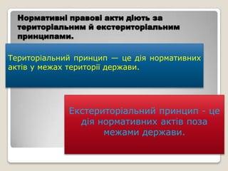 Нормативні правові акти діють за
  територіальним й екстериторіальним
  принципами.

Територіальний принцип — це дія нормативних
актів у межах території держави.




             Екстериторіальний принцип - це
               дія нормативних актів поза
                    межами держави.
 