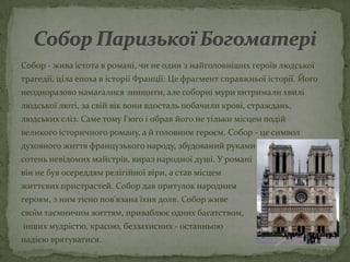 Собор - жива істота в романі, чи не один з найголовніших героїв людської
трагедії, ціла епоха в історії Франції: Це фрагмент справжньої історії. Його
неодноразово намагалися знищити, але соборні мури витримали хвилі
людської люті, за свій вік вони вдосталь побачили крові, страждань,
людських сліз. Саме тому Гюго і обрав його не тільки місцем подій
великого історичного роману, а й головним героєм. Собор - це символ
духовного життя французького народу, збудований руками
сотень невідомих майстрів, вираз народної душі. У романі
він не був осереддям релігійної віри, а став місцем
життєвих пристрастей. Собор дав притулок народним
героям, з ним тісно пов'язана їхня доля. Собор живе
своїм таємничим життям, приваблює одних багатством,
інших мудрістю, красою, беззахисних - останньою
надією врятуватися.
 