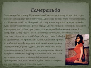 Головна героїня роману. Ще маленькою її викрали цигани у матері. Але серце
дівчини залишилося добрим і чуйним. Дівчина в романі стала символом краси,
уособлювала в собі стихійну радість і красу життя, гармонію прекрасного тіла і
душі. Вона була справжнім дитям народу. Своїми танцями, зовнішнім виглядом
вона приносила радість простим людям, недарма її обожнювали злидарі та
обідранці з Двору Чудес. І коли Есмеральді загрожувала небезпека, вони
повстали і пішли на штурм Собору, аби врятувати її. Любов
до красеня Феба не принесла їй щастя, а, навпаки, привела
до шибениці, хоча Есмеральда довірлива і прямодушна у
своєму коханні, вірна і віддана. Але для Феба вона лише
тимчасова розвага. Лише перед смертю судилося дівчині
зустрітись із матір'ю. Мур і грати розділяли їх. Але мати,
як справжня левиця, розірвала їх і нарешті змогла
приголубити своє дитя, а потім відбивала його у сторожі,
але Есмеральді долею судилося вмерти.
 