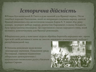 Роман був написаний В. Гюго в дуже важкий для Франції період. Після
ганебної поразки Наполеона, який не виправдав сподівань народу, жителі
Франції опинились під деспотичною владою Карла Х. У липні 1830 року
монарх, всупереч вибору народу, розпустив Парламент, в якому більшість
була представлена опозицією. Це спричинило спалах народного гніву, який
вилився у довгоочікувану для Франції революцію.

Вирішальну роль у повстанні зіграла збройна боротьба народних мас, проте
при всій своїй активності вони не змогли завоювати демократичні свободи і
республіканський лад.

Липнева революція мала велике
міжнародне значення. Повалення уряду
Реставрації, сприяло піднесенню
ліберально-демократичних і
національно-визвольних рухів у багатьох
країнах Європи.
 