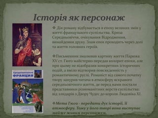  Дія роману відбувається в епоху великих змін у
житті французького суспільства. Криза
Середньовіччя, очікування Відродження,
винайдення друку. Злам епох проходить через долі
та життя головних героїв.

Письменник змалював картину життя Парижа
XV ст. Гюго майстерно передав колорит епохи, але
при цьому не відобразив конкретних історичних
подій, а вміло відтворив повсякденність у
романтичному руслі. Романіст від самого початку
твору занурив читача в атмосферу яскравого
середньовічного життя, де перед нами постали
представники різноманітних верств суспільства:
від злидарів з Двору Чудес до короля Людовіка XI.

Мета Гюго - передати дух історії, її
атмосферу. Тому у його творі вона виступає
майже живим персонажем.
 