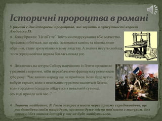 У романі є два історичні пророцтва, які звучать в присутності короля
Людовіка ХІ:
 Клод Фролло: “Це вб'є те”. Тобто книгодрукування вб'є зодчество.
Архідиякон боїться, що думка, закована в камінь та відома лише
обраним, стане зрозумілою всьому людству. А знання несуть свободу,
чого середньовічна церква боялась понад усе.


 Дивлячись на штурм Собору панчішник із Генти промовляє
у розмові з королем, ніби передбачаючи французьку революцію
1789 року: “Час вашого народу ще не прийшов. Коли буде чутно
вибухи гармат, коли з пекельним гуркітом звалиться башта,
коли городяни і солдати зійдуться в пекельній сутичці,
ось тоді прийде цей час…”


 Знаючи майбутнє, В. Гюго зазирає в нього через призму середньовіччя, ще
  раз доводячи своїм нащадкам, що воно дуже тісно пов'язано з минулим. Без
  поваги і без знання історії у нас не буде майбутнього.
 