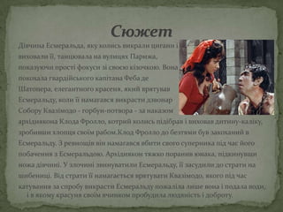 Дівчина Есмеральда, яку колись викрали цигани і
виховали її, танцювала на вулицях Парижа,
показуючи прості фокуси зі своєю кізочкою. Вона
покохала гвардійського капітана Феба де
Шатопера, елегантного красеня, який врятував
Есмеральду, коли її намагався викрасти дзвонар
Собору Квазімодо - горбун-потвора - за наказом
архідиякона Клода Фролло, котрий колись підібрав і виховав дитину-каліку,
зробивши хлопця своїм рабом.Клод Фролло до безтями був закоханий в
Есмеральду. З ревнощів він намагався вбити свого суперника під час його
побачення з Есмеральдою. Архідиякон тяжко поранив юнака, підкинувши
ножа дівчині. У злочині звинуватили Есмеральду, її засудили до страти на
шибениці. Від страти її намагається врятувати Квазімодо, якого під час
катування за спробу викрасти Есмеральду пожаліла лише вона і подала води,
  і в якому красуня своїм вчинком пробудила людяність і доброту.
 