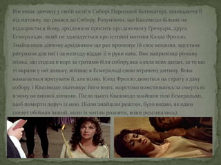 Він ховає дівчину у своїй келії в Соборі Паризької Богоматері, захищаючи її
від натовпу, що рвався до Собору. Розуміючи, що Квазімодо більше не
підкоряється йому, архідиякон просить про допомогу Гренуара, друга
Есмеральди, який не здогадується про істинні мотиви Клода Фролло.
Знайшовши дівчину архідиякон ще раз пропонує їй своє кохання, що стане
рятунком для неї і за незгоду віддає її в руки ката. Вже наприкінці роману
жінка, що сиділа в норі за ґратами біля собору,яка кляла всих циган, за те що
ті вкрали у неї доньку, впізнає в Есмеральді свою втрачену дитину. Вона
намагається врятувати її, але пізно. Клод Фролло дивиться на страту з даху
собору, і Квазімодо зіштовхує його вниз, жорстоко помстившись за смерть ні
в чому не винної дівчини. Після цього Квазімодо знайшов тіло Есмеральди,
щоб померти поруч із нею. (Коли знайшли рештки, було видно, як один
скелет обіймав інший, коли їх хотіли розняти, вони розсипались).
 