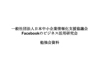 一般社団法人日本中小企業情報化支援協議会
   Facebookのビジネス活用研究会

       勉強会資料
 