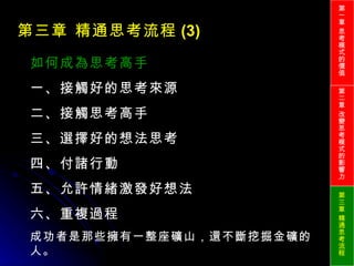 第三章 精通思考流程 (3) 如何成為思考高手 一、接觸好的思考來源 二、接觸思考高手 三、選擇好的想法思考 四、付諸行動 五、允許情緒激發好想法 六、重複過程 成功者是那些擁有一整座礦山，還不斷挖掘金礦的人。 第一章 思考模式的價值 第二章 改變思考模式的影響力 第三章 精通思考流程 