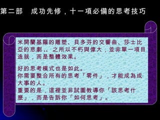 第二部　成功先修，十一項必備的思考技巧　 米開蘭基羅的雕塑、貝多芬的交響曲、莎士比亞的悲劇 ..  之所以不朽與偉大，並非單一項目造就，而是整體效果。 好的思考模式也是如此。 你需要整合所有的思考「零件」，才能成為成大事的人。 重要的是，這裡並非試圖教導你「該思考什麼」，而是告訴你「如何思考」。 