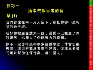 我們都住在同一片天空下，看見的卻不是相同的地平線。 就好像把畫面放大一些，這樣不但擴展了你的眼界，也擴大了你能著力的範圍。 你不一定非得是科學家或數學家，才會宏觀思考，或因宏觀思考得到好處。這種思考模式可以幫助任何行業、每一個人。 技巧一 獲取宏觀思考的智慧 (1) 技巧一 技巧二 技巧三 技巧四 技巧五 技巧六 技巧七 技巧八 技巧九 技巧十 技巧 十一 