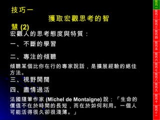 技巧一 獲取宏觀思考的智慧 (2) 宏觀人的思考態度與特質： 一、不斷的學習 二、專注的傾聽 傾聽某個比你在行的專家說話，是擴展經驗的絕佳方法。 三、視野開闊 四、盡情過活 法國隨筆作家 (Michel de Montaigne) 說：「生命的價值不在於時間的長短，而在於如何利用。一個人可能活得很久卻很淺薄。」 技巧一 技巧二 技巧三 技巧四 技巧五 技巧六 技巧七 技巧八 技巧九 技巧十 技巧 十一 