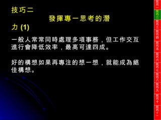 一般人常常同時處理多項事務，但工作交互進行會降低效率，最高可達四成。 好的構想如果再專注的想一想，就能成為絕佳構想。 技巧二 發揮專一思考的潛力 (1) 技巧一 技巧二 技巧三 技巧四 技巧五 技巧六 技巧七 技巧八 技巧九 技巧十 技巧 十一 