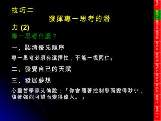 技巧二 發揮專一思考的潛力 (2) 專一思考什麼？ 一、認清優先順序 專一思考必須有選擇性，不能一視同仁。 二、發覺自己的天賦 三、發展夢想 心靈哲學家艾倫說：「你會隨著控制慾而變得渺小，隨著強烈可望而變得偉大。」 技巧一 技巧二 技巧三 技巧四 技巧五 技巧六 技巧七 技巧八 技巧九 技巧十 技巧 十一 