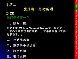 技巧二 發揮專一思考的潛力 (3) 如何保持專一？ 一、排除干擾 作家史東 (Willam Clement Stone) 說：你可以「把心思放在想要的事物上，就不會注意不想要的事物了。」 二、找時間思考 三、讓要事不斷現身 四、設定目標 五、審視進展 技巧一 技巧二 技巧三 技巧四 技巧五 技巧六 技巧七 技巧八 技巧九 技巧十 技巧 十一 