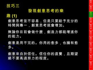 創意思考並不容易，但是只要給予充分的時間與專一，創意思考就會增加。 無論你目前會做什麼，創造力都能增進你的能力。 創意是用不完的。你用的愈多，也擁有愈多。 創意來自於信任。信任你的直覺，且期望絕不要高過努力的程度。 技巧三 發現創意思考的樂趣 (1) 技巧一 技巧二 技巧三 技巧四 技巧五 技巧六 技巧七 技巧八 技巧九 技巧十 技巧 十一 