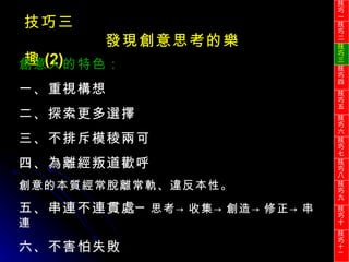 技巧三 發現創意思考的樂趣 (2) 創意人的特色： 一、重視構想 二、探索更多選擇 三、不排斥模稜兩可 四、為離經叛道歡呼 創意的本質經常脫離常軌、違反本性。 五、串連不連貫處─ 思考 ->收集->創造->修正->串連 六、不害怕失敗 技巧一 技巧二 技巧三 技巧四 技巧五 技巧六 技巧七 技巧八 技巧九 技巧十 技巧 十一 